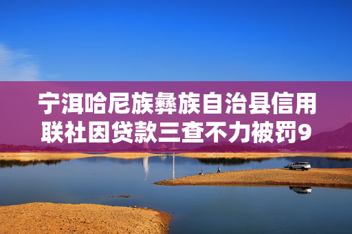 宁洱哈尼族彝族自治县信用联社因贷款三查不力被罚90万元，风险防控警钟长鸣