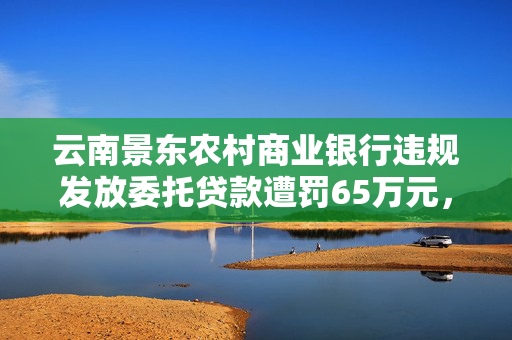 云南景东农村商业银行违规发放委托贷款遭罚65万元，资管计划通道的深刻反思