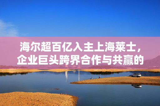 海尔超百亿入主上海莱士，企业巨头跨界合作与共赢的典范