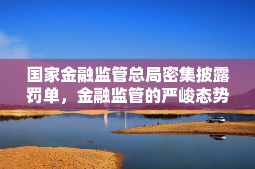 国家金融监管总局密集披露罚单,金融监管的严峻态势与市场启示 国家金融监管总局密集披露罚单,金融监管的严峻态势与市场启示