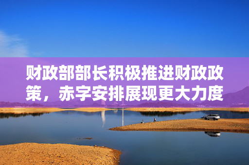 财政部部长积极推进财政政策，赤字安排展现更大力度助力经济发展