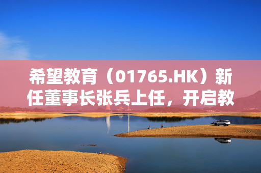 希望教育（01765.HK）新任董事长张兵上任，开启教育新篇章