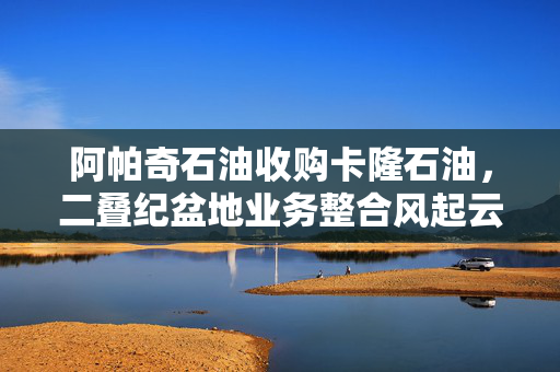 阿帕奇石油收购卡隆石油，二叠纪盆地业务整合风起云涌