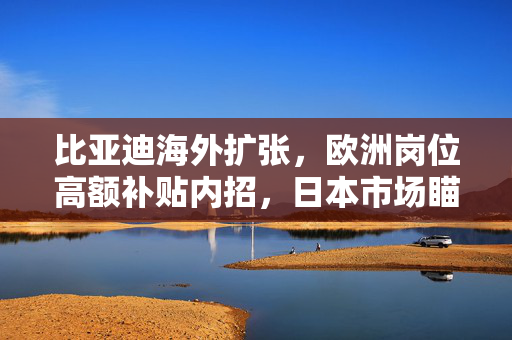比亚迪海外扩张，欧洲岗位高额补贴内招，日本市场瞄准3万年销目标