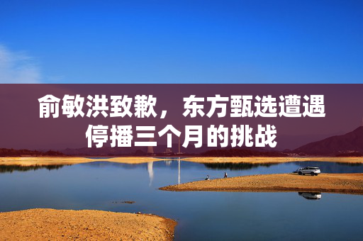 俞敏洪致歉，东方甄选遭遇停播三个月的挑战