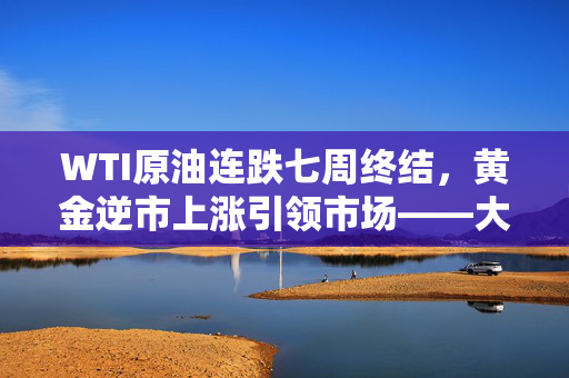 WTI原油连跌七周终结，黄金逆市上涨引领市场——大宗商品市场深度解析