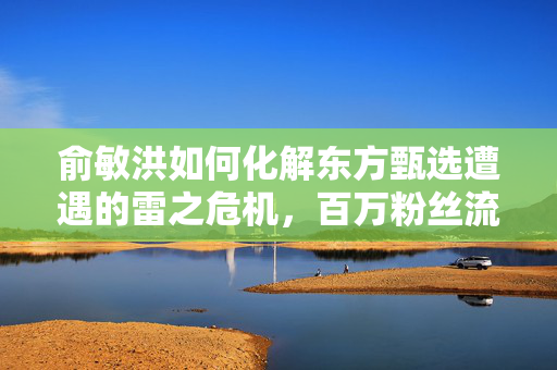 俞敏洪如何化解东方甄选遭遇的雷之危机，百万粉丝流失的应对策略