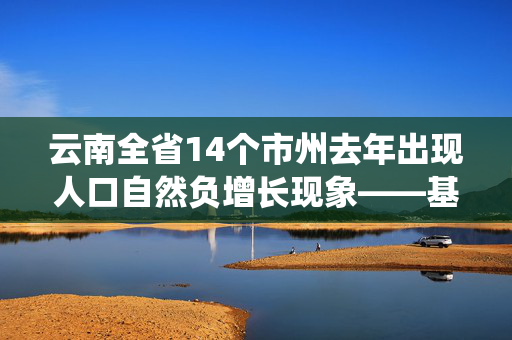 云南全省14个市州去年出现人口自然负增长现象——基于云南统计年鉴的揭示