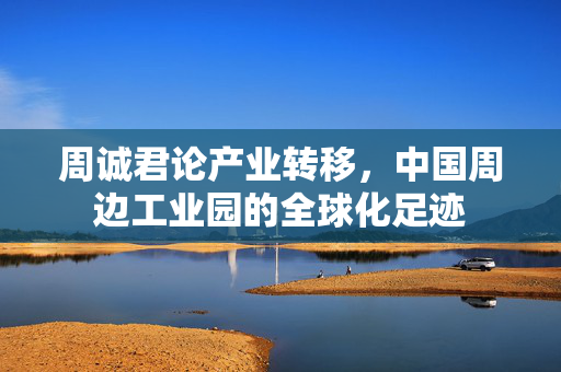 周诚君论产业转移，中国周边工业园的全球化足迹