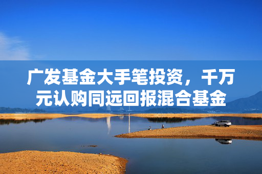 广发基金大手笔投资，千万元认购同远回报混合基金
