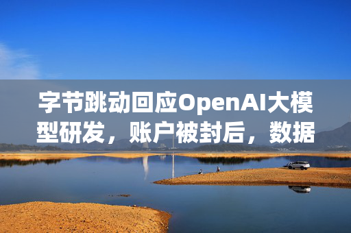 字节跳动回应OpenAI大模型研发，账户被封后，数据删除与未来AI研发的深度思考