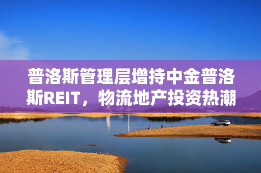 普洛斯管理层增持中金普洛斯REIT，物流地产投资热潮的背后