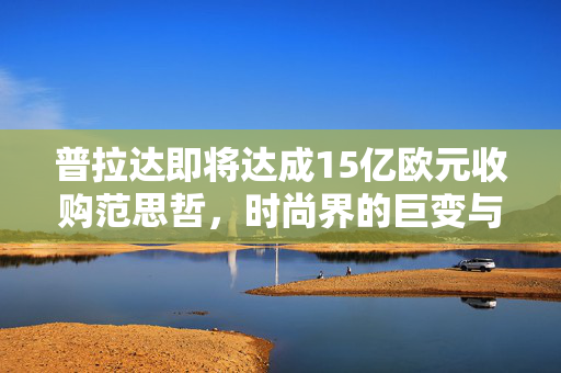 普拉达即将达成15亿欧元收购范思哲，时尚界的巨变与新机遇