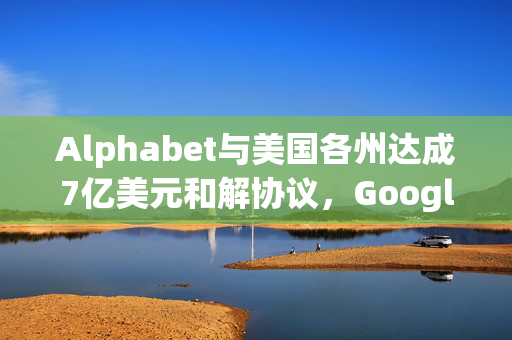 Alphabet与美国各州达成7亿美元和解协议，Google Play政策修订承诺的背后解析