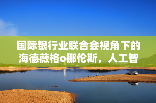 国际银行业联合会视角下的海德薇格o挪伦斯，人工智能在银行业应用潜力的巨大机遇