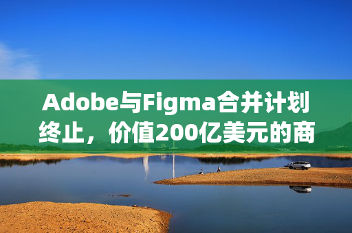 Adobe与Figma合并计划终止，价值200亿美元的商业决策考量