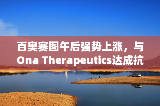 百奥赛图午后强势上涨，与Ona Therapeutics达成抗体协议的背后逻辑