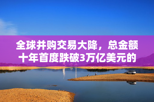 全球并购交易大降，总金额十年首度跌破3万亿美元的深层次解析