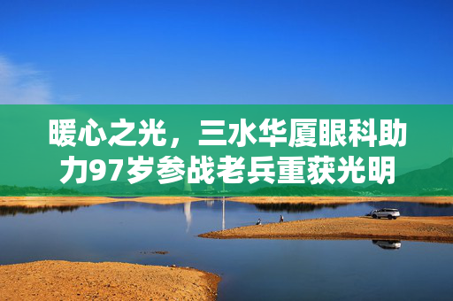 暖心之光，三水华厦眼科助力97岁参战老兵重获光明