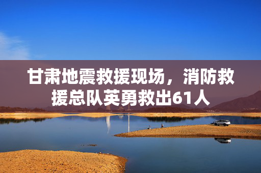 甘肃地震救援现场，消防救援总队英勇救出61人