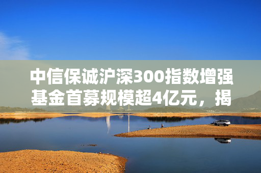 中信保诚沪深300指数增强基金首募规模超4亿元，揭秘公告背后的成功之道