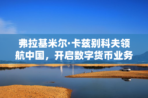 弗拉基米尔·卡兹别科夫领航中国，开启数字货币业务新篇章