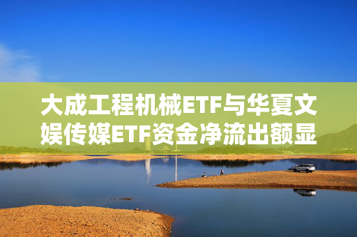 大成工程机械ETF与华夏文娱传媒ETF资金净流出额显著，ETF资金流出榜单揭秘