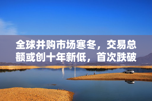全球并购市场寒冬，交易总额或创十年新低，首次跌破三万亿美元大关