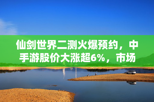 仙剑世界二测火爆预约,中手游股价大涨超6%,市场前景与行业动态深度解析 仙剑世界二测火爆预约,中手游股价大涨超6%,市场前景与行业动态深度解析