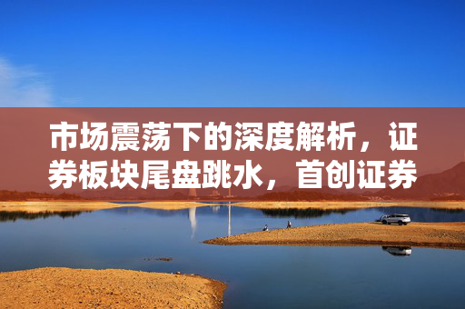 市场震荡下的深度解析,证券板块尾盘跳水,首创证券跌停的背后原因 市场震荡下的深度解析,证券板块尾盘跳水,首创证券跌停的背后原因