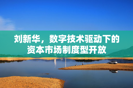 刘新华，数字技术驱动下的资本市场制度型开放