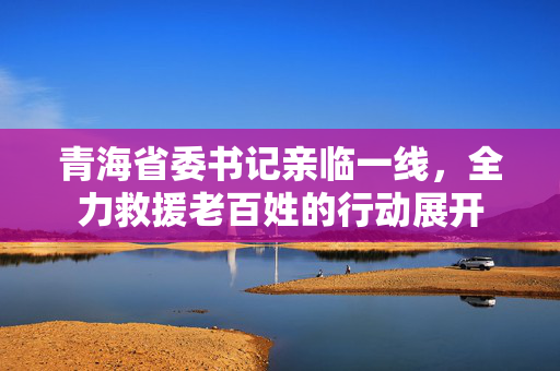 青海省委书记亲临一线，全力救援老百姓的行动展开