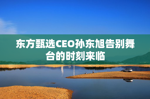 东方甄选CEO孙东旭告别舞台的时刻来临