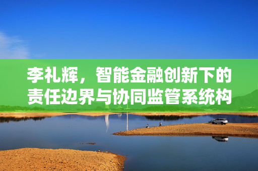 李礼辉，智能金融创新下的责任边界与协同监管系统构建