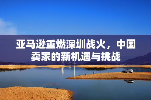 亚马逊重燃深圳战火，中国卖家的新机遇与挑战