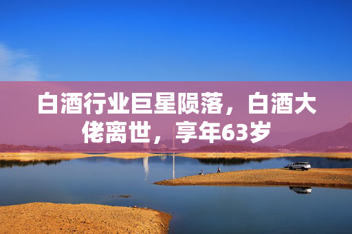 白酒行业巨星陨落，白酒大佬离世，享年63岁