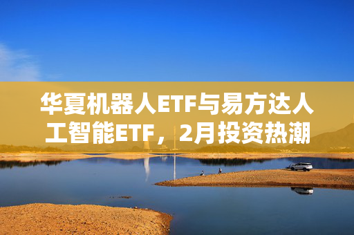 华夏机器人ETF与易方达人工智能ETF，2月投资热潮背后的明星ETF之争