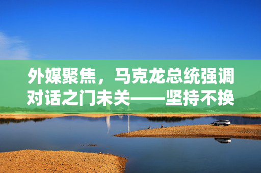 外媒聚焦，马克龙总统强调对话之门未关——坚持不换电话号码以促和平