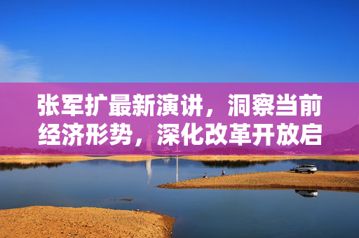 张军扩最新演讲，洞察当前经济形势，深化改革开放启新征程的探索与思考