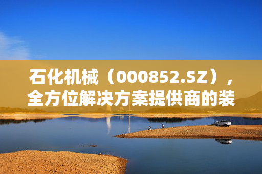 石化机械（000852.SZ），全方位解决方案提供商的装备技术优势与服务