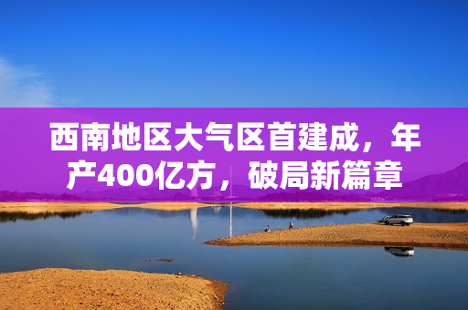西南地区大气区首建成，年产400亿方，破局新篇章