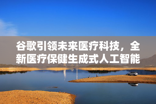 谷歌引领未来医疗科技，全新医疗保健生成式人工智能MedLM的推出