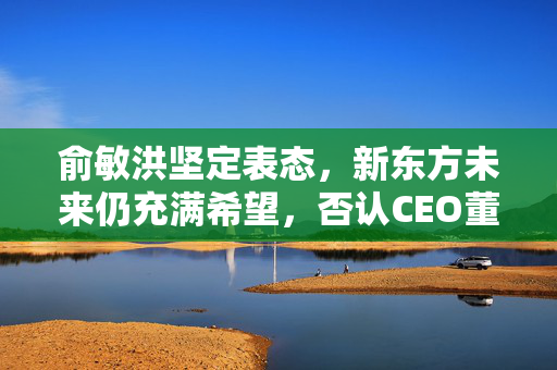 俞敏洪坚定表态，新东方未来仍充满希望，否认CEO董宇辉二选一决策