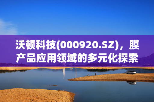 沃顿科技(000920.SZ)，膜产品应用领域的多元化探索之旅