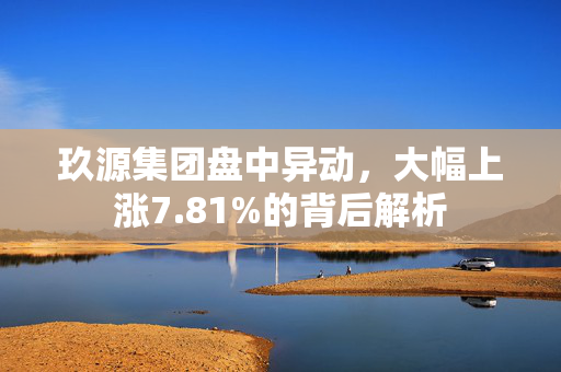 玖源集团盘中异动，大幅上涨7.81%的背后解析