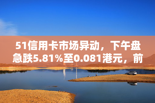 51信用卡市场异动，下午盘急跌5.81%至0.081港元，前景分析与市场反应