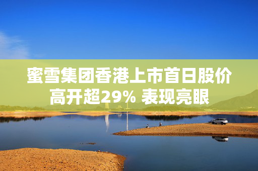 蜜雪集团香港上市首日股价高开超29% 表现亮眼