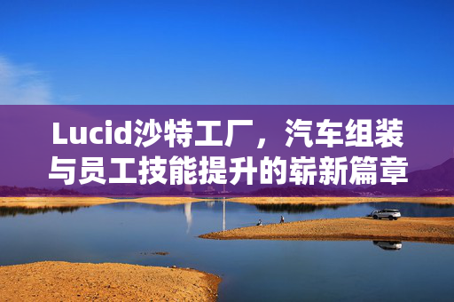 Lucid沙特工厂，汽车组装与员工技能提升的崭新篇章