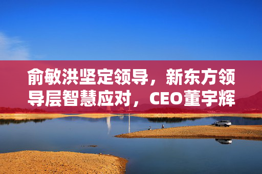 俞敏洪坚定领导，新东方领导层智慧应对，CEO董宇辉二选一传闻揭秘
