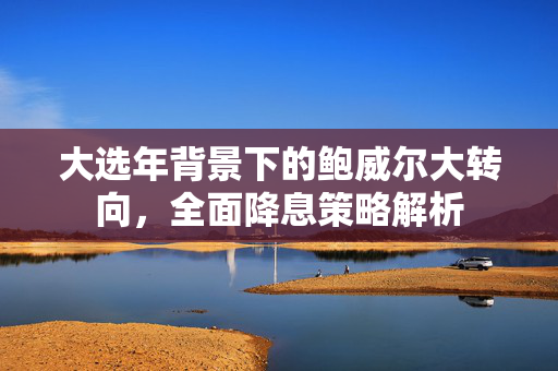 大选年背景下的鲍威尔大转向，全面降息策略解析